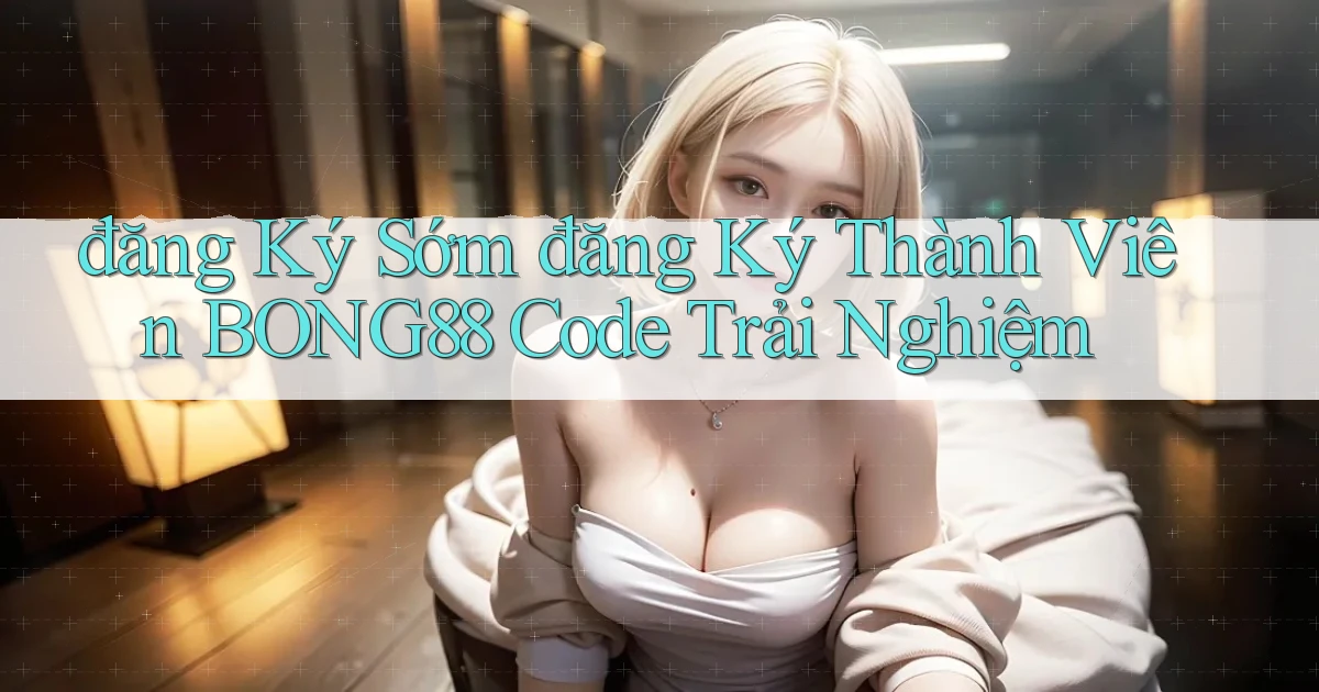 đăng ký sớm đăng ký thành viên bong88 code trải nghiệm