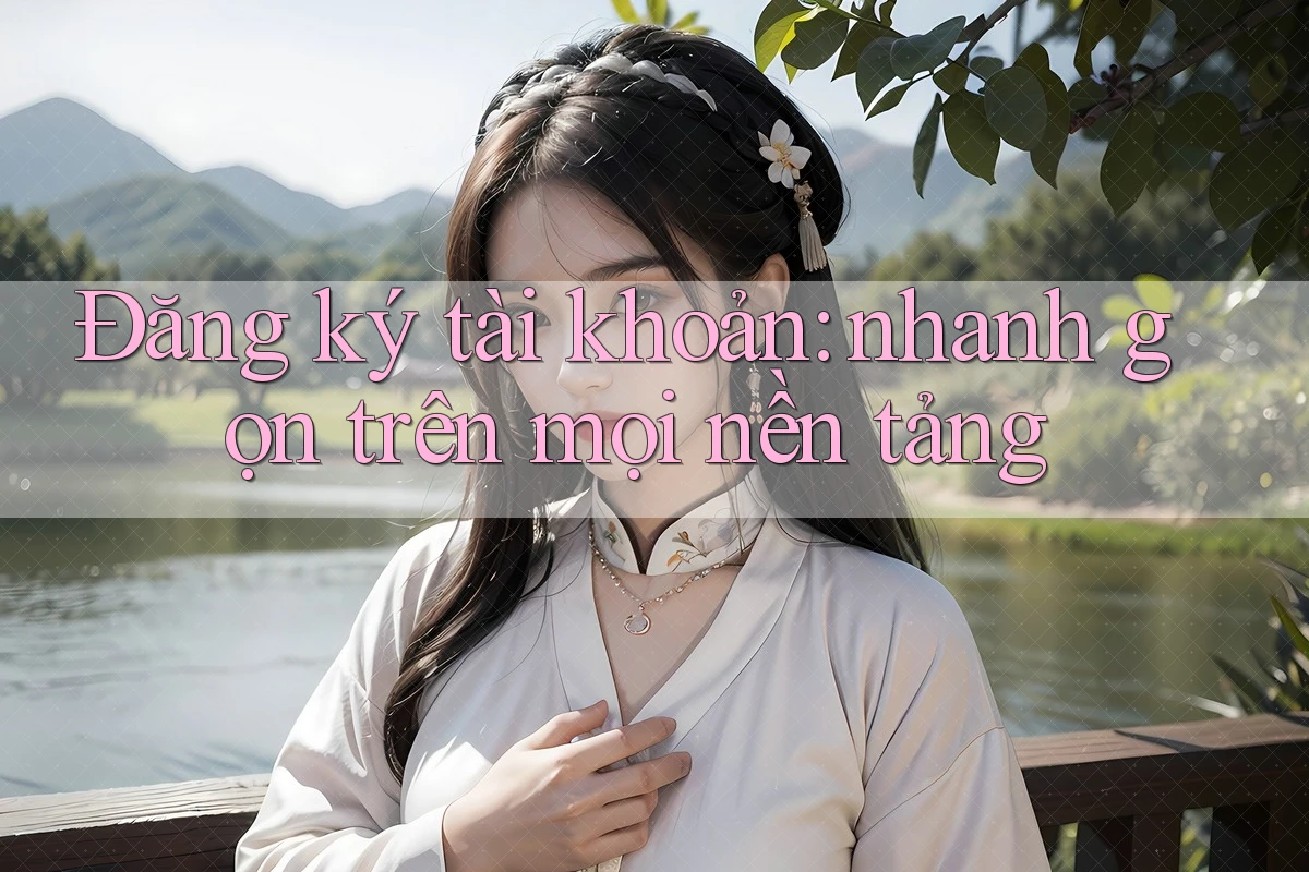 Đăng ký tài khoản: nhanh gọn trên mọi nền tảng