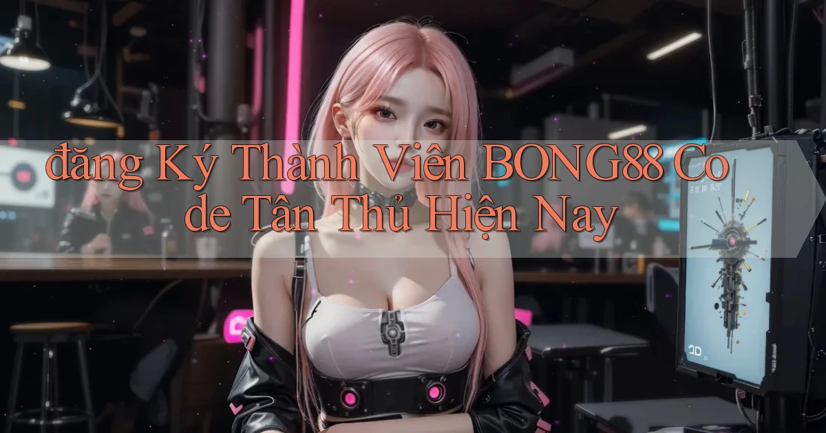 đăng ký thành viên bong88 code tân thủ hiện nay