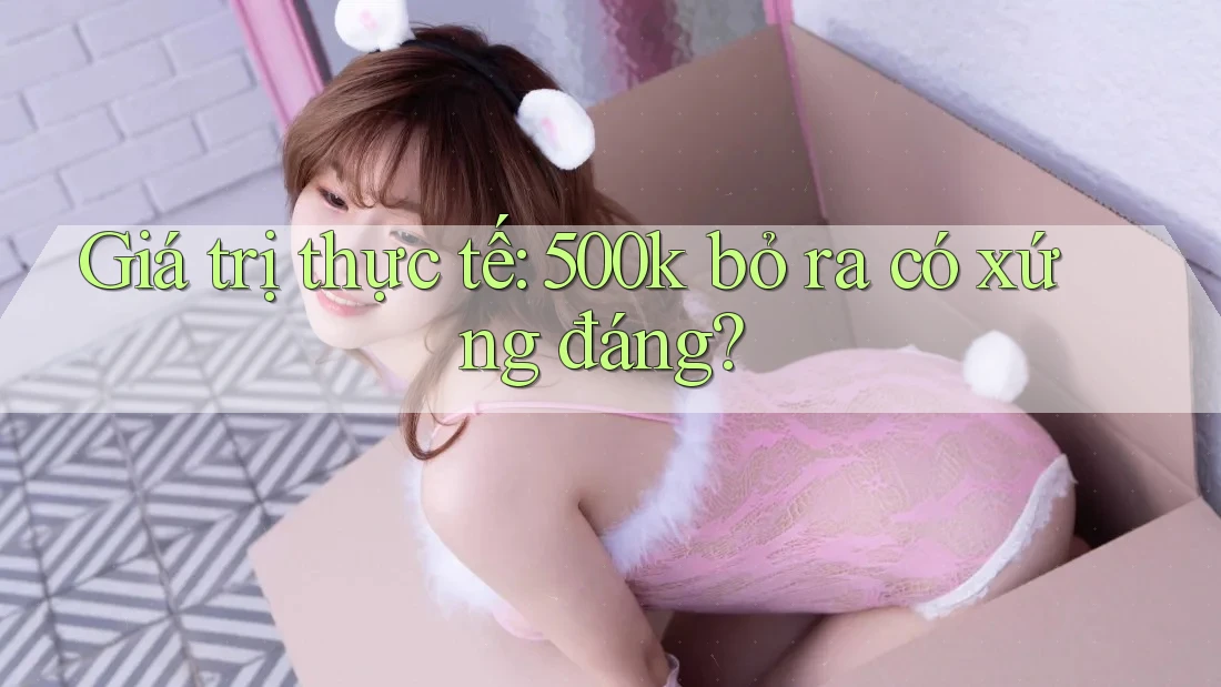 Giá trị thực tế: 500k bỏ ra có xứng đáng? Giá trị thực tế: 500k bỏ ra có xứng đáng?