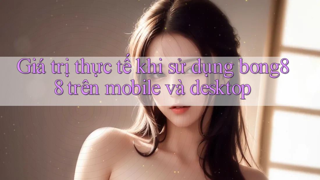 Giá trị thực tế khi sử dụng bong88 trên mobile và desktop