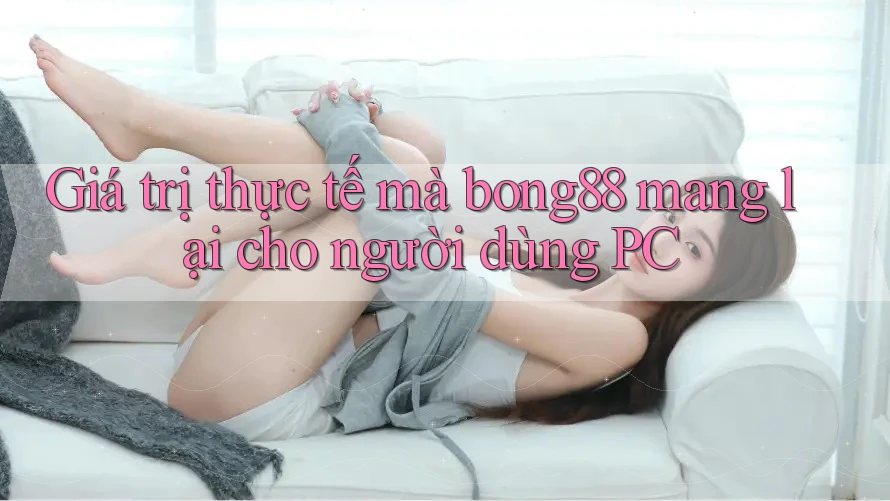 Giá trị thực tế mà bong88 mang lại cho người dùng PC