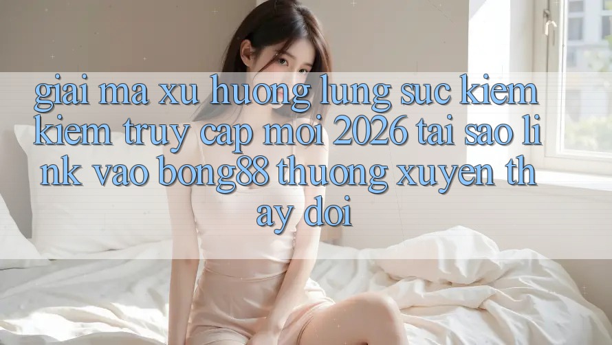 Giải Mã Xu Hướng Lùng sục kiếm Kiếm “Truy Cập Mới 2026” - Tại Sao Link Vào Bong88 Thường xuyên Thay Đổi? Giải Mã Xu Hướng Lùng sục kiếm Kiếm “Truy Cập Mới 2026” - Tại Sao Link Vào Bong88 Thường xuyên Thay Đổi?