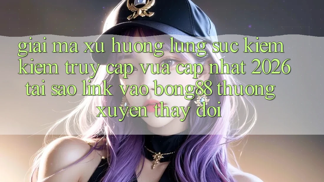 Giải Mã Xu Hướng Lùng sục kiếm Kiếm “Truy Cập Vừa cập nhật 2026” - Tại Sao Link Vào Bong88 Thường xuyên Thay Đổi?