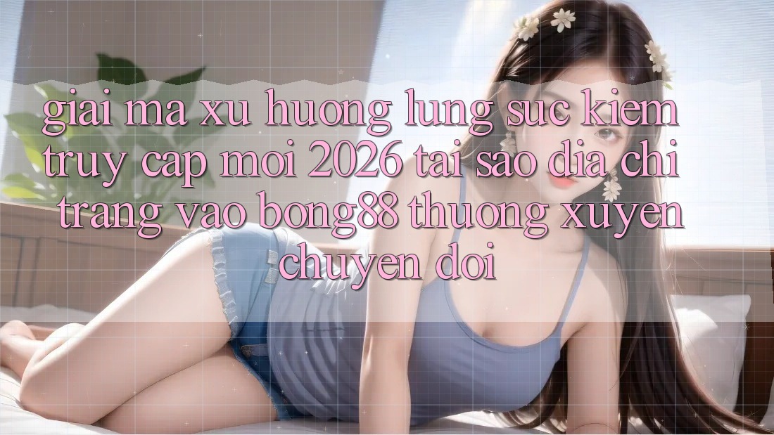 Giải Mã Xu Hướng Lùng sục kiếm “Truy Cập Mới 2026” - Tại Sao Địa chỉ trang Vào Bong88 Thường Xuyên Chuyển đổi?