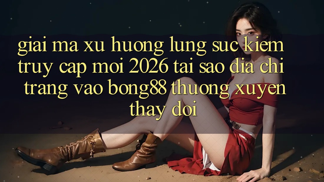 Giải Mã Xu Hướng Lùng sục Kiếm “Truy Cập Mới 2026” - Tại Sao Địa chỉ trang Vào Bong88 Thường Xuyên Thay đổi?