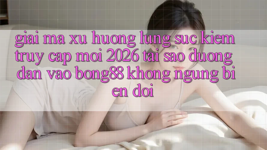 Giải Mã Xu Hướng Lùng sục Kiếm “Truy Cập Mới 2026” - Tại Sao Đường dẫn Vào Bong88 Không ngừng Biến đổi?