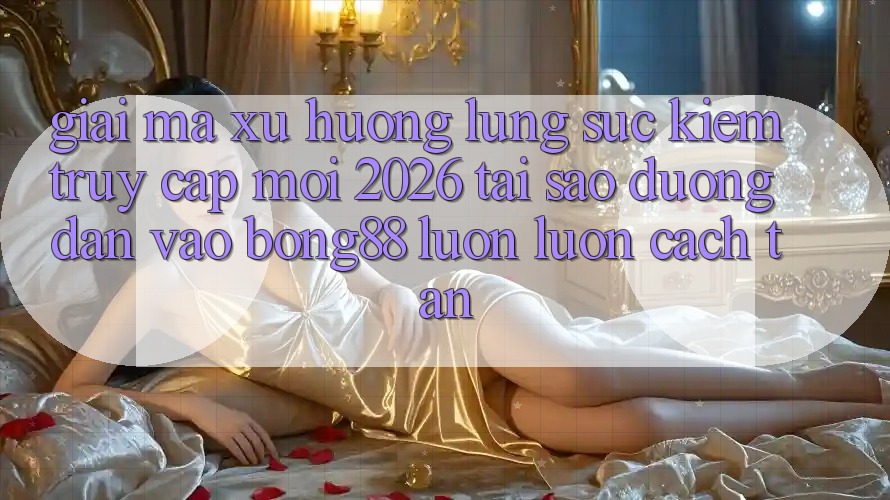 Giải Mã Xu Hướng Lùng sục Kiếm “Truy Cập Mới 2026” - Tại Sao Đường dẫn Vào Bong88 Luôn luôn Cách tân? Giải Mã Xu Hướng Lùng sục Kiếm “Truy Cập Mới 2026” - Tại Sao Đường dẫn Vào Bong88 Luôn luôn Cách tân?