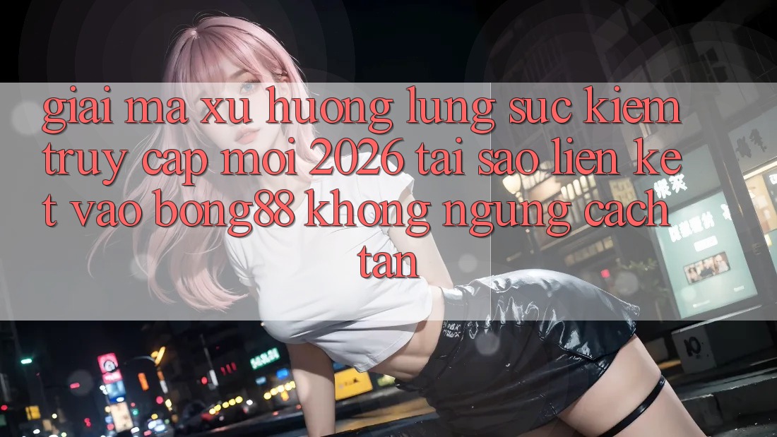 Giải Mã Xu Hướng Lùng sục Kiếm “Truy Cập Mới 2026” - Tại Sao Liên kết Vào Bong88 Không ngừng Cách tân? Giải Mã Xu Hướng Lùng sục Kiếm “Truy Cập Mới 2026” - Tại Sao Liên kết Vào Bong88 Không ngừng Cách tân?