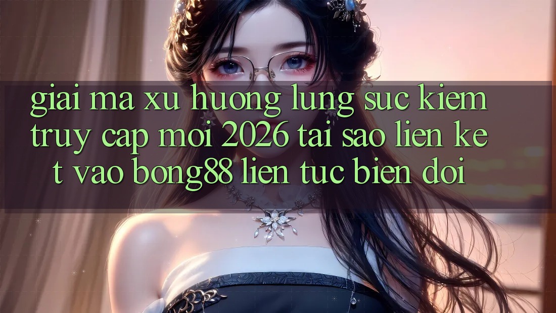 Giải Mã Xu Hướng Lùng sục Kiếm “Truy Cập Mới 2026” - Tại Sao Liên kết Vào Bong88 Liên tục Biến đổi?