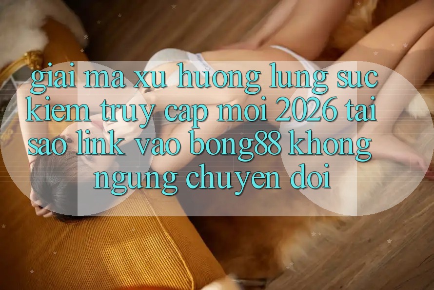 Giải Mã Xu Hướng Lùng sục Kiếm “Truy Cập Mới 2026” - Tại Sao Link Vào Bong88 Không ngừng Chuyển đổi?