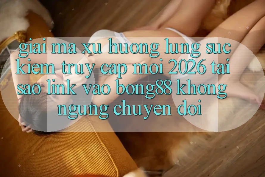 Giải Mã Xu Hướng Lùng sục Kiếm “Truy Cập Mới 2026” - Tại Sao Link Vào Bong88 Không ngừng Chuyển đổi?
