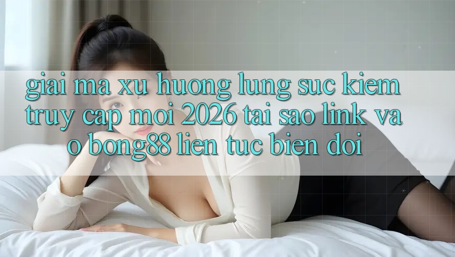 Giải Mã Xu Hướng Lùng sục Kiếm “Truy Cập Mới 2026” - Tại Sao Link Vào Bong88 Liên tục Biến đổi?