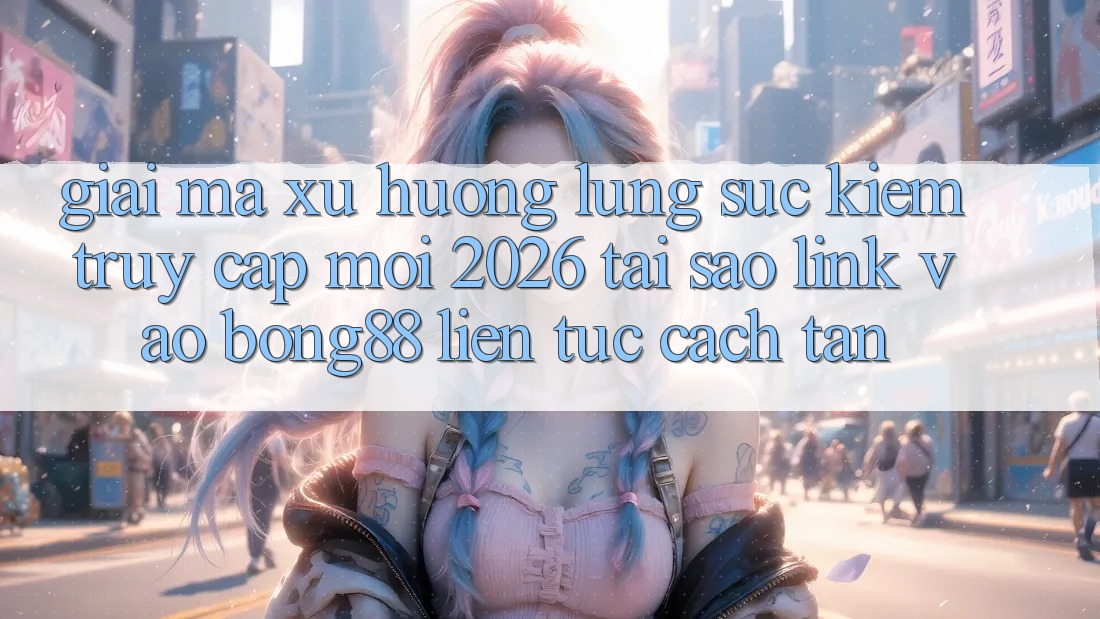 Giải Mã Xu Hướng Lùng sục Kiếm “Truy Cập Mới 2026” - Tại Sao Link Vào Bong88 Liên tục Cách tân? Giải Mã Xu Hướng Lùng sục Kiếm “Truy Cập Mới 2026” - Tại Sao Link Vào Bong88 Liên tục Cách tân?