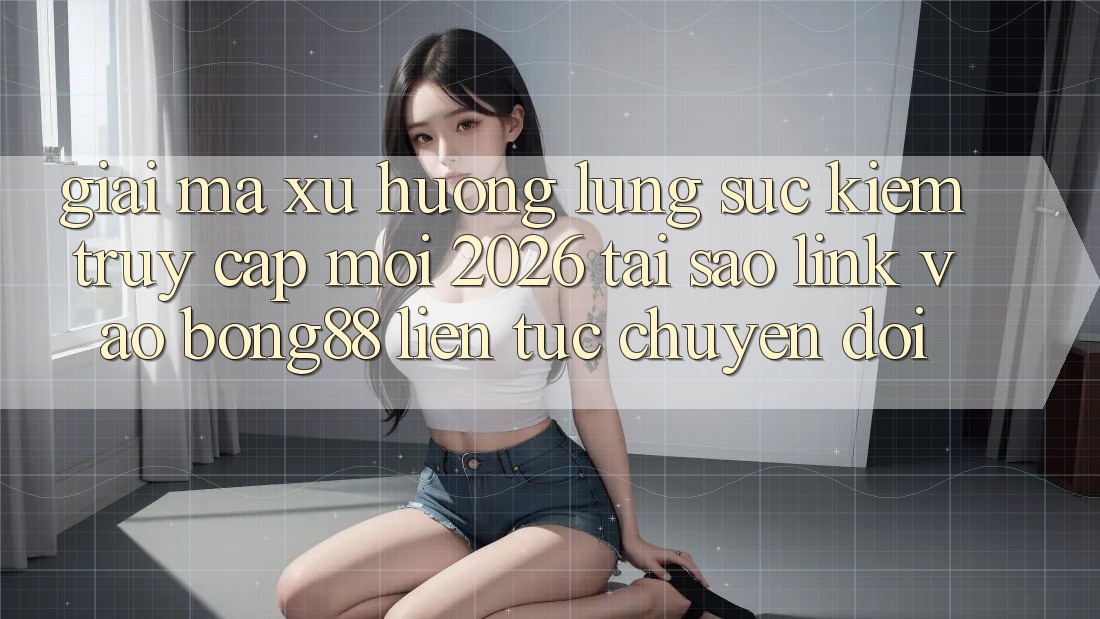Giải Mã Xu Hướng Lùng sục Kiếm “Truy Cập Mới 2026” - Tại Sao Link Vào Bong88 Liên tục Chuyển đổi?