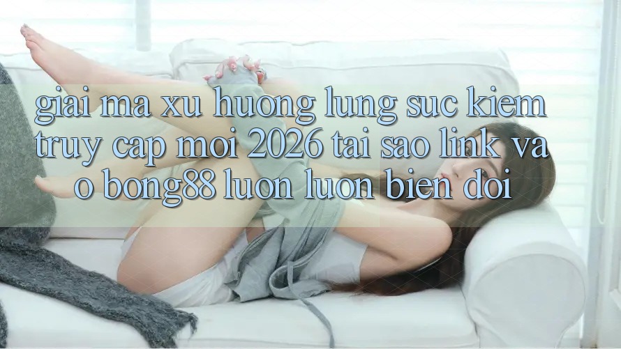 Giải Mã Xu Hướng Lùng sục Kiếm “Truy Cập Mới 2026” - Tại Sao Link Vào Bong88 Luôn luôn Biến đổi?