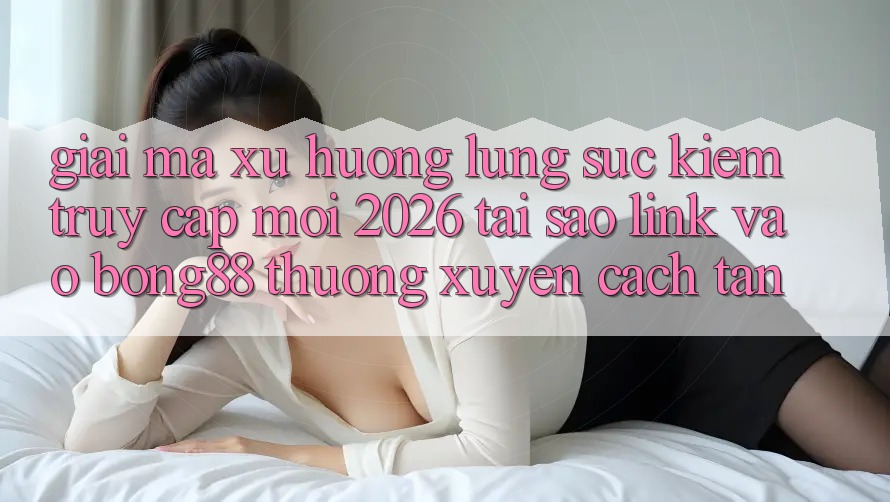Giải Mã Xu Hướng Lùng sục Kiếm “Truy Cập Mới 2026” - Tại Sao Link Vào Bong88 Thường Xuyên Cách tân?