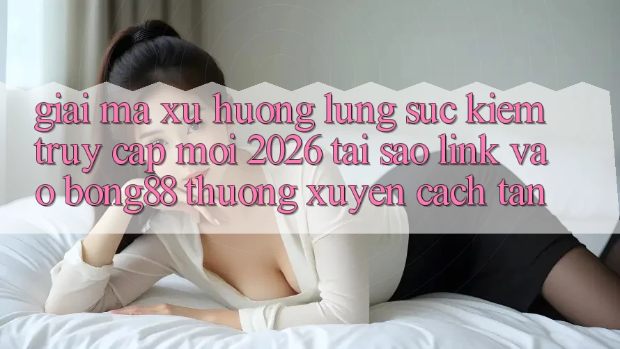 Giải Mã Xu Hướng Lùng sục Kiếm “Truy Cập Mới 2026” - Tại Sao Link Vào Bong88 Thường Xuyên Cách tân? Giải Mã Xu Hướng Lùng sục Kiếm “Truy Cập Mới 2026” - Tại Sao Link Vào Bong88 Thường Xuyên Cách tân?