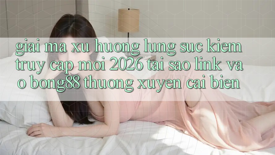 Giải Mã Xu Hướng Lùng sục Kiếm “Truy Cập Mới 2026” - Tại Sao Link Vào Bong88 Thường Xuyên Cải biến?