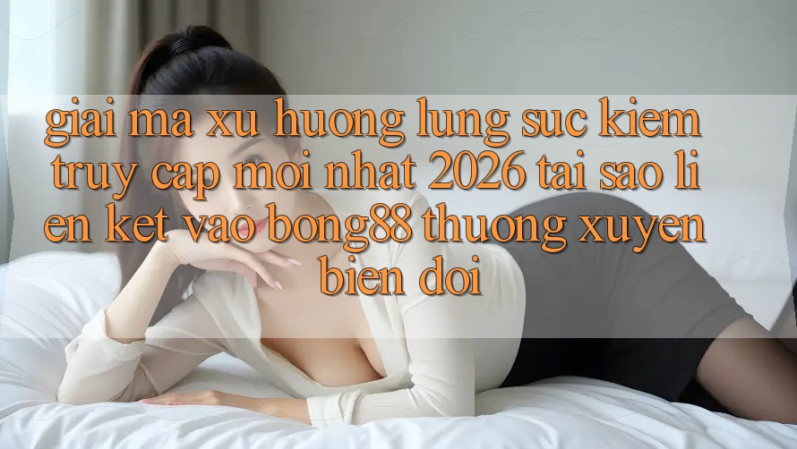 Giải Mã Xu Hướng Lùng sục Kiếm “Truy Cập Mới nhất 2026” - Tại Sao Liên kết Vào Bong88 Thường Xuyên Biến đổi?