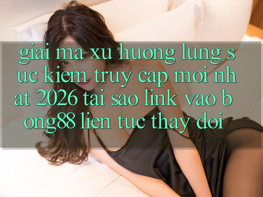 Giải Mã Xu Hướng Lùng sục Kiếm “Truy Cập Mới nhất 2026” - Tại Sao Link Vào Bong88 Liên tục Thay Đổi?