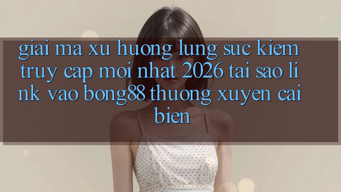 Giải Mã Xu Hướng Lùng sục Kiếm “Truy Cập Mới nhất 2026” - Tại Sao Link Vào Bong88 Thường Xuyên Cải biến?