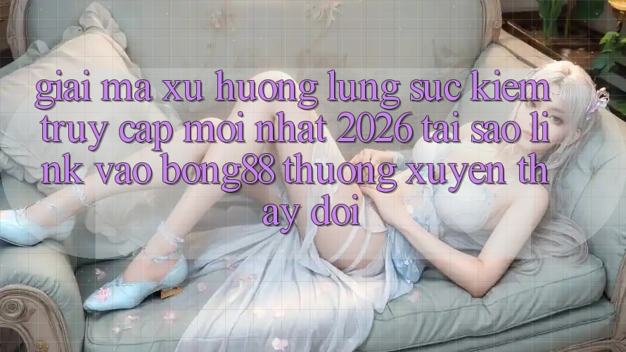 Giải Mã Xu Hướng Lùng sục Kiếm “Truy Cập Mới nhất 2026” - Tại Sao Link Vào Bong88 Thường Xuyên Thay Đổi?