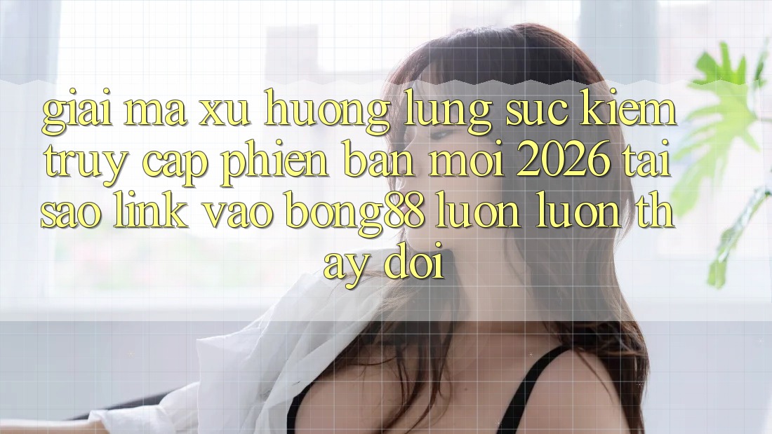 Giải Mã Xu Hướng Lùng sục Kiếm “Truy Cập Phiên bản mới 2026” - Tại Sao Link Vào Bong88 Luôn luôn Thay Đổi?