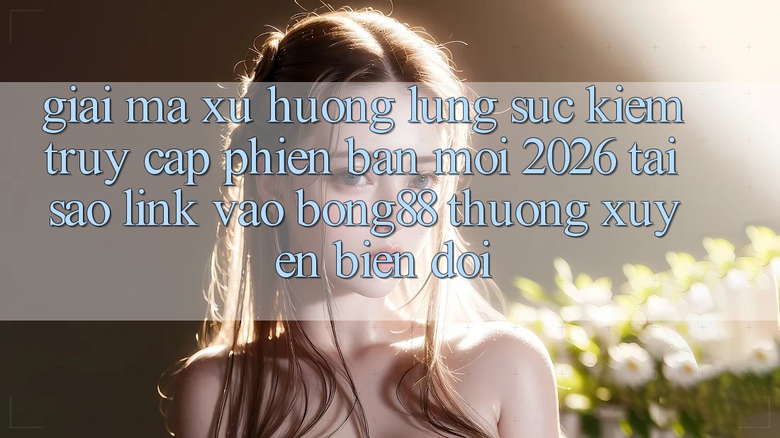 Giải Mã Xu Hướng Lùng sục Kiếm “Truy Cập Phiên bản mới 2026” - Tại Sao Link Vào Bong88 Thường Xuyên Biến đổi?