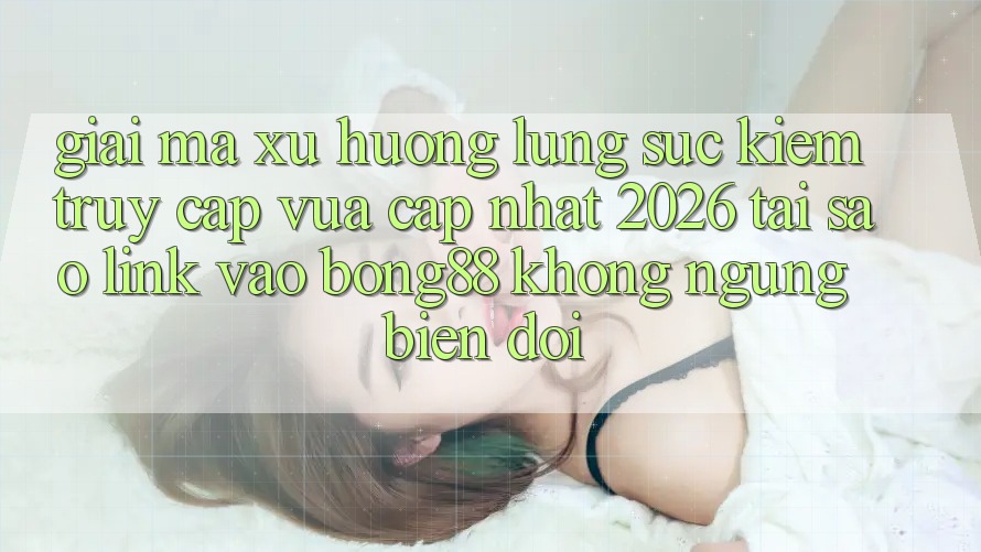 Giải Mã Xu Hướng Lùng sục Kiếm “Truy Cập Vừa cập nhật 2026” - Tại Sao Link Vào Bong88 Không ngừng Biến đổi?