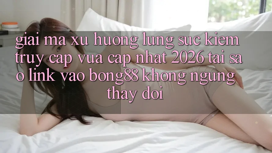 Giải Mã Xu Hướng Lùng sục kiếm “Truy Cập Vừa cập nhật 2026” - Tại Sao Link Vào Bong88 Không ngừng Thay đổi?