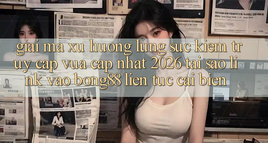 Giải Mã Xu Hướng Lùng sục Kiếm “Truy Cập Vừa cập nhật 2026” - Tại Sao Link Vào Bong88 Liên tục Cải biến?