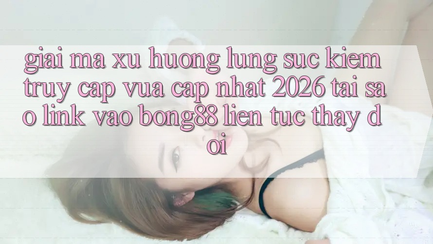 Giải Mã Xu Hướng Lùng sục Kiếm “Truy Cập Vừa cập nhật 2026” - Tại Sao Link Vào Bong88 Liên tục Thay Đổi?