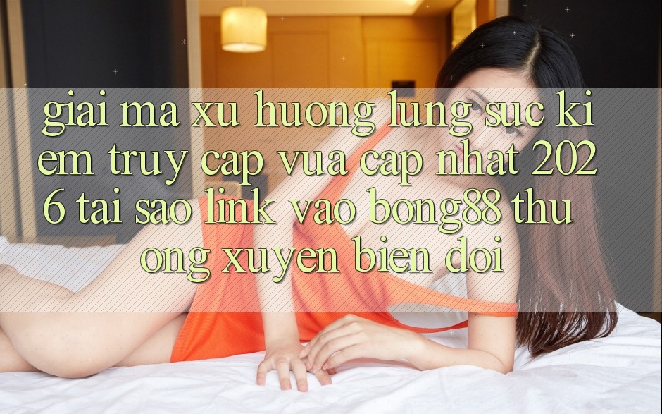 Giải Mã Xu Hướng Lùng sục Kiếm “Truy Cập Vừa cập nhật 2026” - Tại Sao Link Vào Bong88 Thường xuyên Biến đổi?