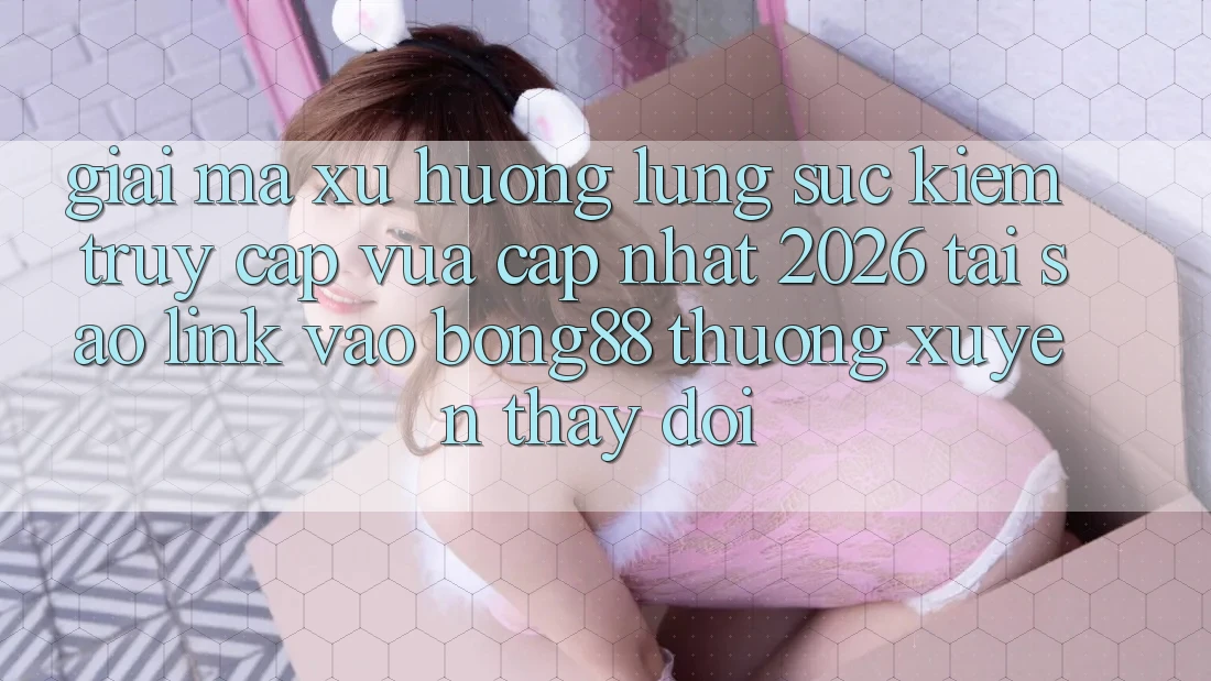 Giải Mã Xu Hướng Lùng sục Kiếm “Truy Cập Vừa cập nhật 2026” - Tại Sao Link Vào Bong88 Thường Xuyên Thay Đổi?