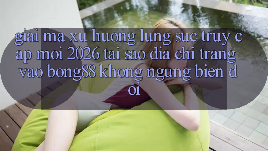 Giải Mã Xu Hướng Lùng sục “Truy Cập Mới 2026” - Tại Sao Địa chỉ trang Vào Bong88 Không ngừng Biến đổi?