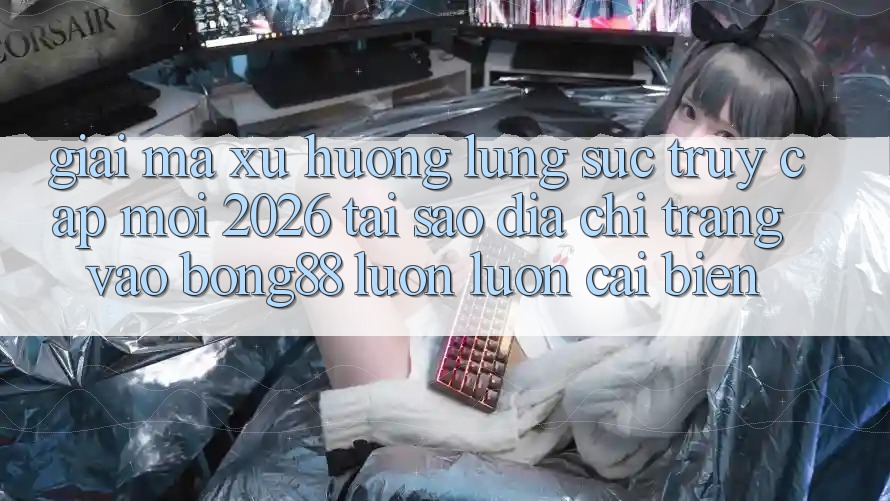 Giải Mã Xu Hướng Lùng sục “Truy Cập Mới 2026” - Tại Sao Địa chỉ trang Vào Bong88 Luôn luôn Cải biến?