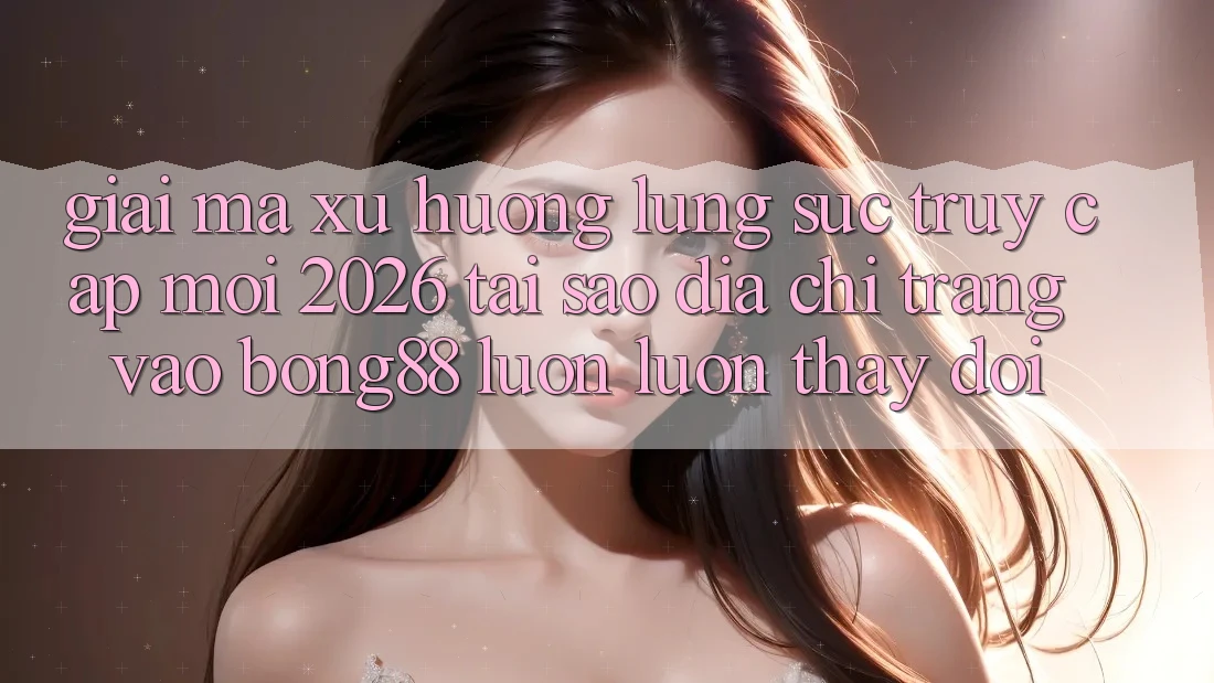 Giải Mã Xu Hướng Lùng sục “Truy Cập Mới 2026” - Tại Sao Địa chỉ trang Vào Bong88 Luôn luôn Thay Đổi?
