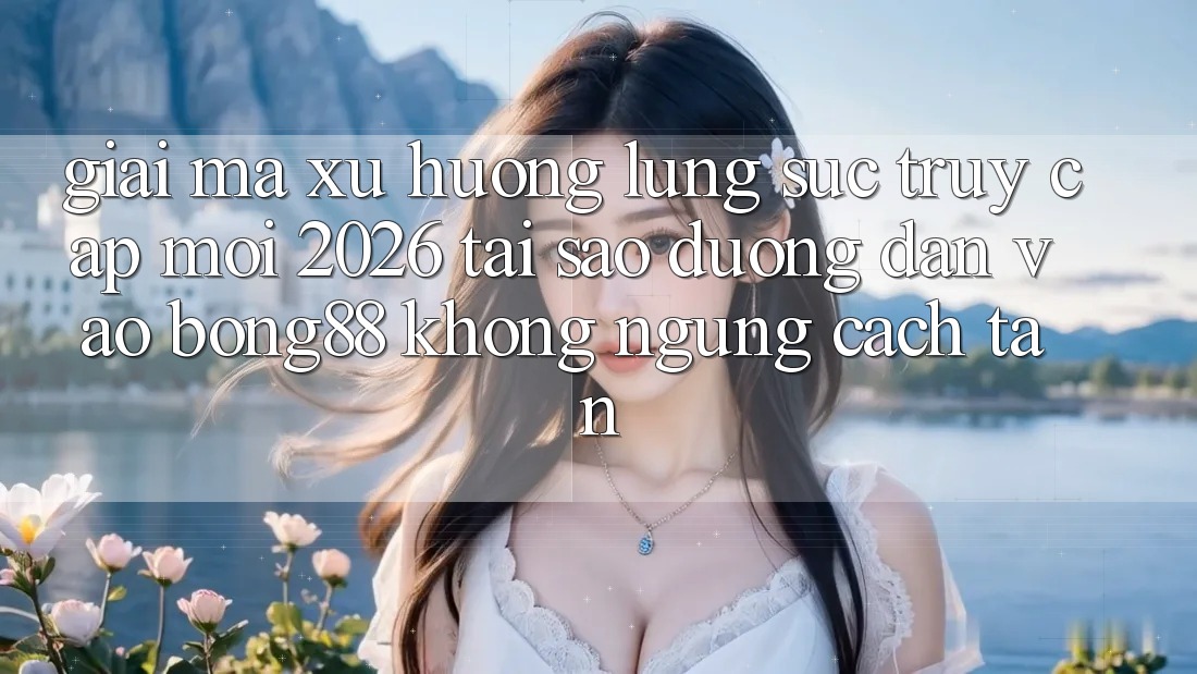 Giải Mã Xu Hướng Lùng sục “Truy Cập Mới 2026” - Tại Sao Đường dẫn Vào Bong88 Không ngừng Cách tân?