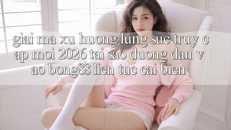 Giải Mã Xu Hướng Lùng sục “Truy Cập Mới 2026” - Tại Sao Đường dẫn Vào Bong88 Liên tục Cải biến?
