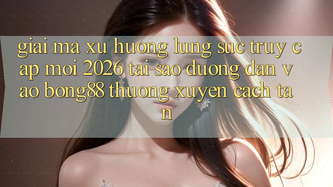 Giải Mã Xu Hướng Lùng sục “Truy Cập Mới 2026” - Tại Sao Đường dẫn Vào Bong88 Thường Xuyên Cách tân?