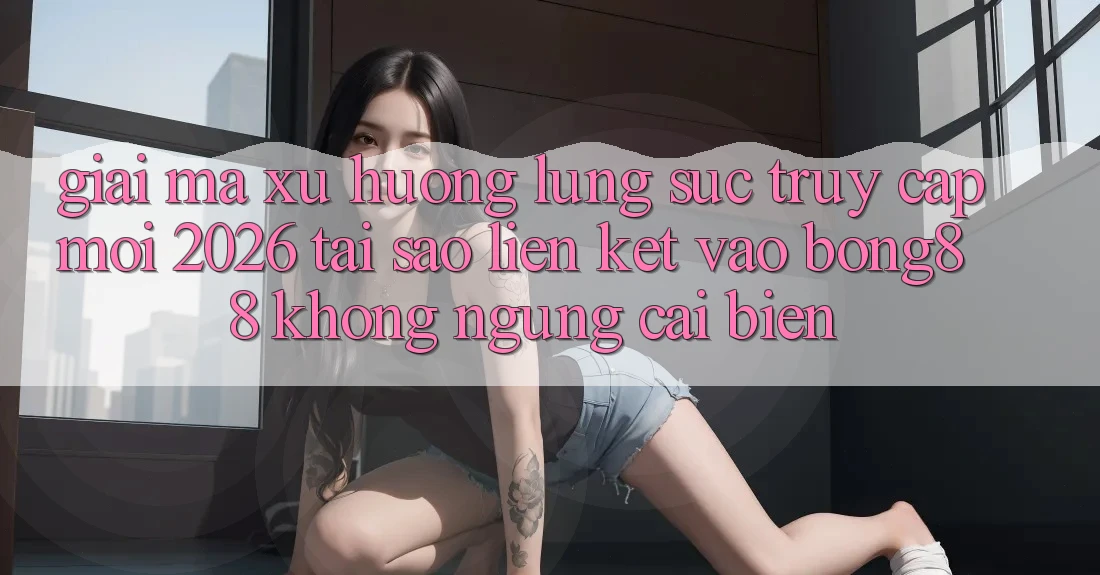 Giải Mã Xu Hướng Lùng sục “Truy Cập Mới 2026” - Tại Sao Liên kết Vào Bong88 Không ngừng Cải biến?