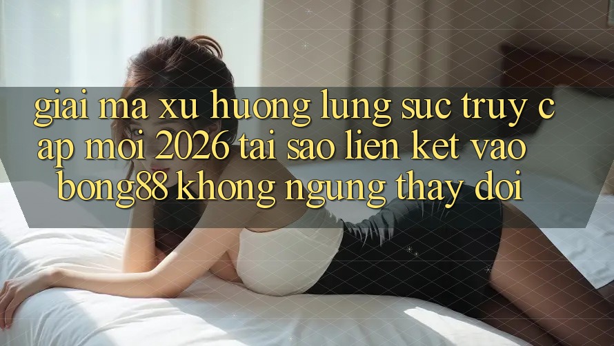 Giải Mã Xu Hướng Lùng sục “Truy Cập Mới 2026” - Tại Sao Liên kết Vào Bong88 Không ngừng Thay đổi?