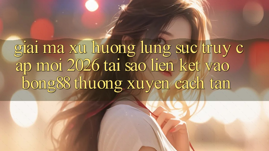 Giải Mã Xu Hướng Lùng sục “Truy Cập Mới 2026” - Tại Sao Liên kết Vào Bong88 Thường Xuyên Cách tân?