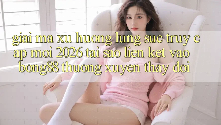 Giải Mã Xu Hướng Lùng sục “Truy Cập Mới 2026” - Tại Sao Liên kết Vào Bong88 Thường xuyên Thay Đổi?