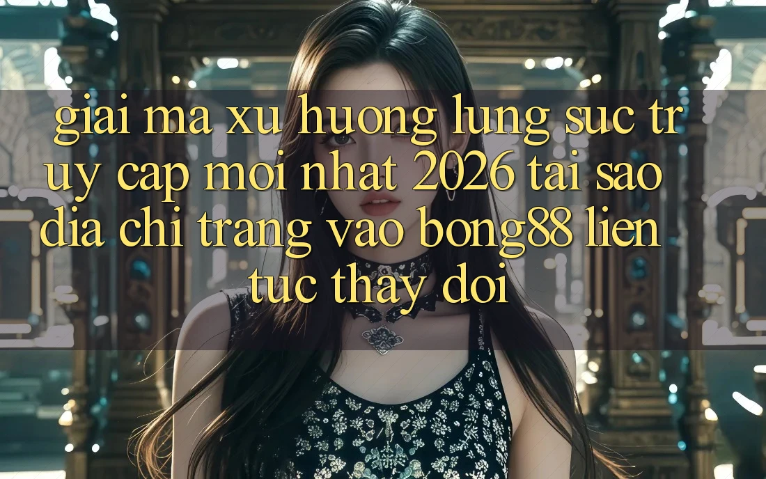 Giải Mã Xu Hướng Lùng sục “Truy Cập Mới nhất 2026” - Tại Sao Địa chỉ trang Vào Bong88 Liên tục Thay đổi?