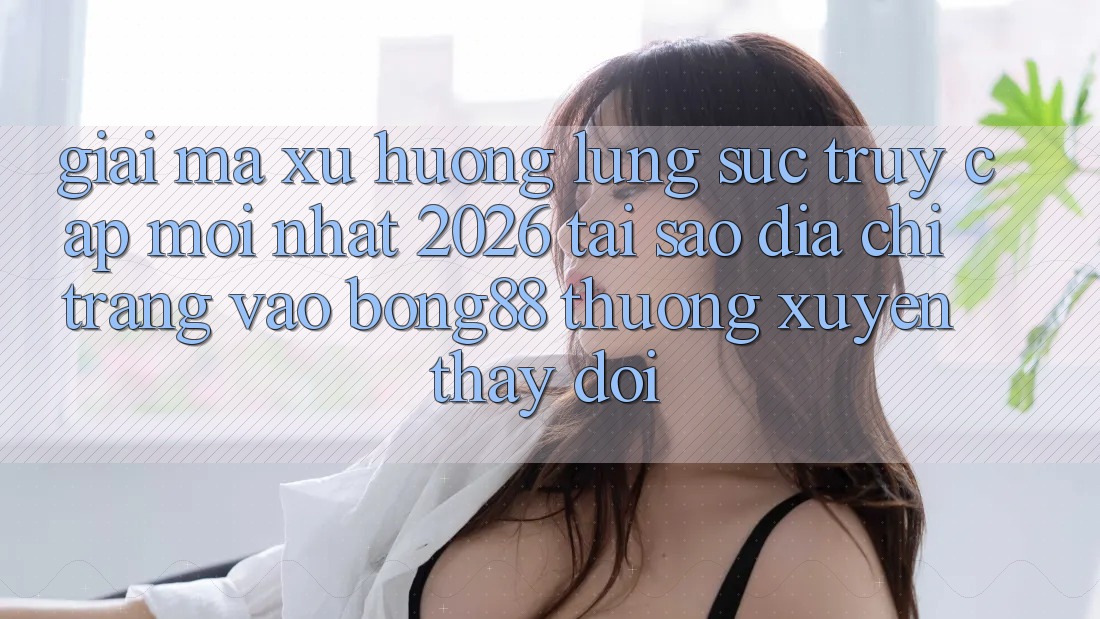 Giải Mã Xu Hướng Lùng sục “Truy Cập Mới nhất 2026” - Tại Sao Địa chỉ trang Vào Bong88 Thường Xuyên Thay đổi?