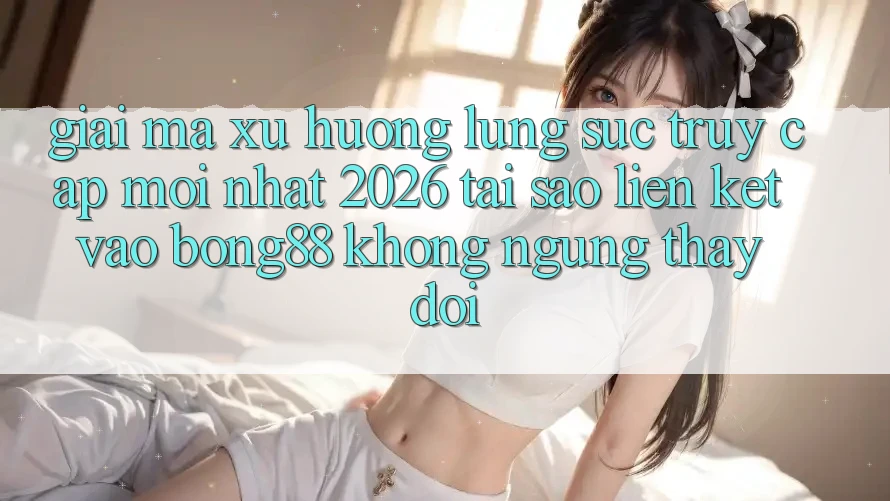 Giải Mã Xu Hướng Lùng sục “Truy Cập Mới nhất 2026” - Tại Sao Liên kết Vào Bong88 Không ngừng Thay Đổi?