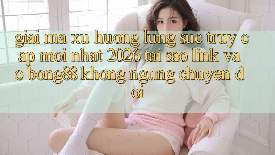 Giải Mã Xu Hướng Lùng sục “Truy Cập Mới nhất 2026” - Tại Sao Link Vào Bong88 Không ngừng Chuyển đổi?