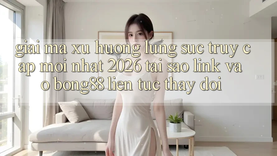Giải Mã Xu Hướng Lùng sục “Truy Cập Mới nhất 2026” - Tại Sao Link Vào Bong88 Liên tục Thay Đổi?